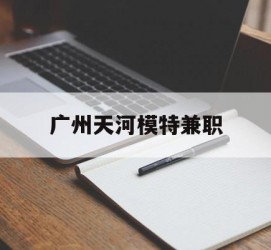 磁县广州天河模特兼职(广州天河区雇用模特)